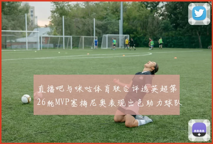 直播吧与咪咕体育联合评选英超第26轮MVP塞梅尼奥表现出色助力球队