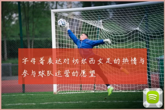 字母哥表达对切尔西女足的热情与参与球队运营的愿望