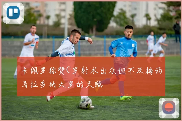 卡佩罗称赞C罗射术出众但不及梅西马拉多纳大罗的天赋