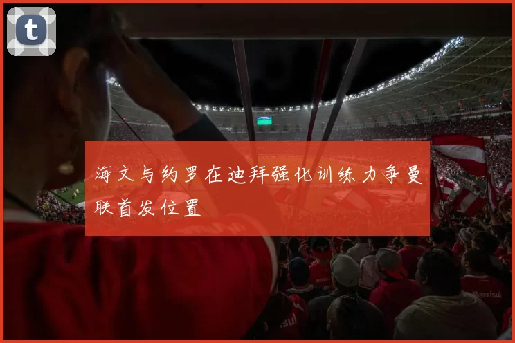 海文与约罗在迪拜强化训练力争曼联首发位置