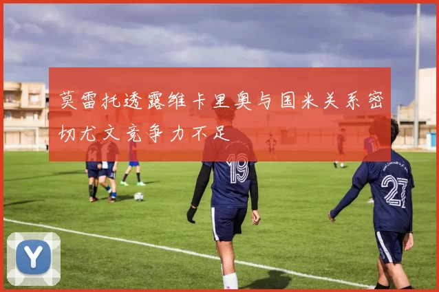 莫雷托透露维卡里奥与国米关系密切尤文竞争力不足