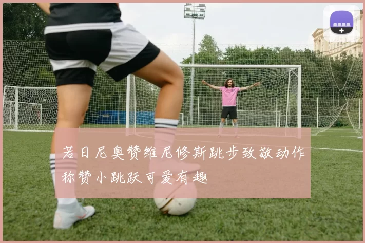 若日尼奥赞维尼修斯跳步致敬动作称赞小跳跃可爱有趣