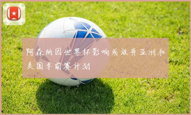 阿森纳因世界杯影响或放弃亚洲和美国季前赛计划