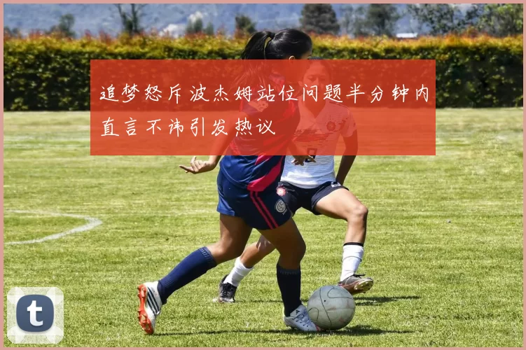 追梦怒斥波杰姆站位问题半分钟内直言不讳引发热议