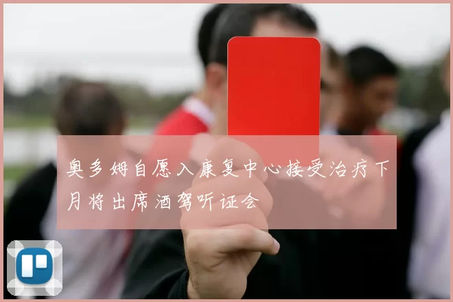 奥多姆自愿入康复中心接受治疗下月将出席酒驾听证会