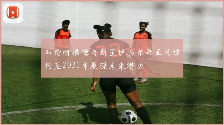 布伦特福德与新星伊戈尔蒂亚戈续约至2031年展现未来潜力
