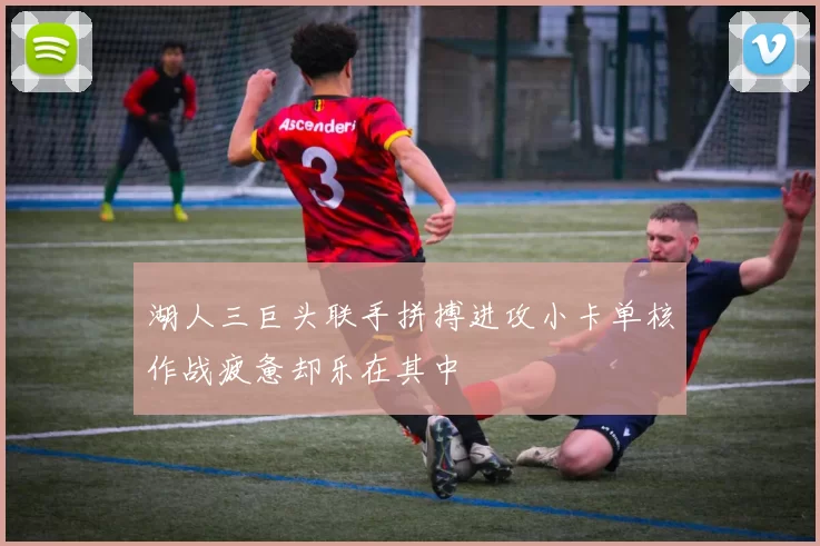 湖人三巨头联手拼搏进攻小卡单核作战疲惫却乐在其中