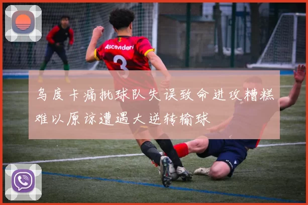 乌度卡痛批球队失误致命进攻糟糕难以原谅遭遇大逆转输球