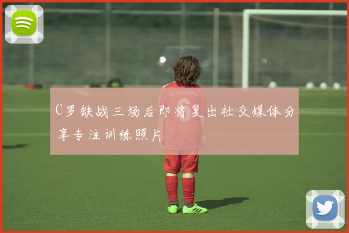 C罗缺战三场后即将复出社交媒体分享专注训练照片