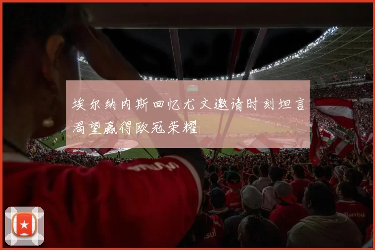 埃尔纳内斯回忆尤文邀请时刻坦言渴望赢得欧冠荣耀