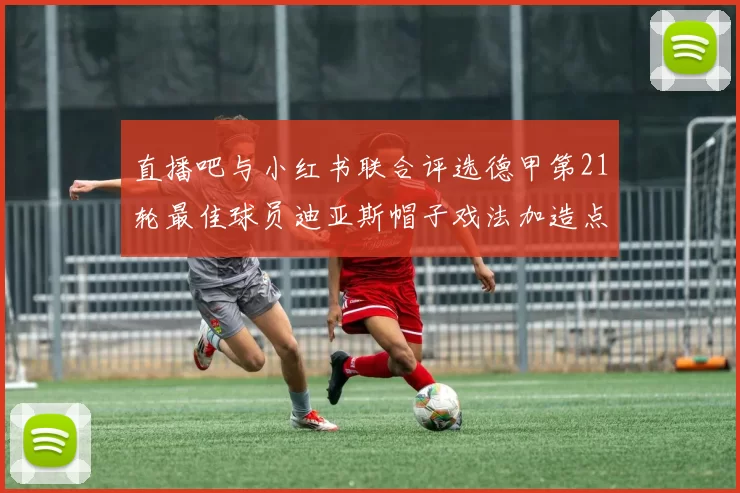 直播吧与小红书联合评选德甲第21轮最佳球员迪亚斯帽子戏法加造点独造五球