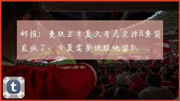 邮报：曼联去年夏天考虑卖掉B费简直疯了，今夏需要说服他留队
