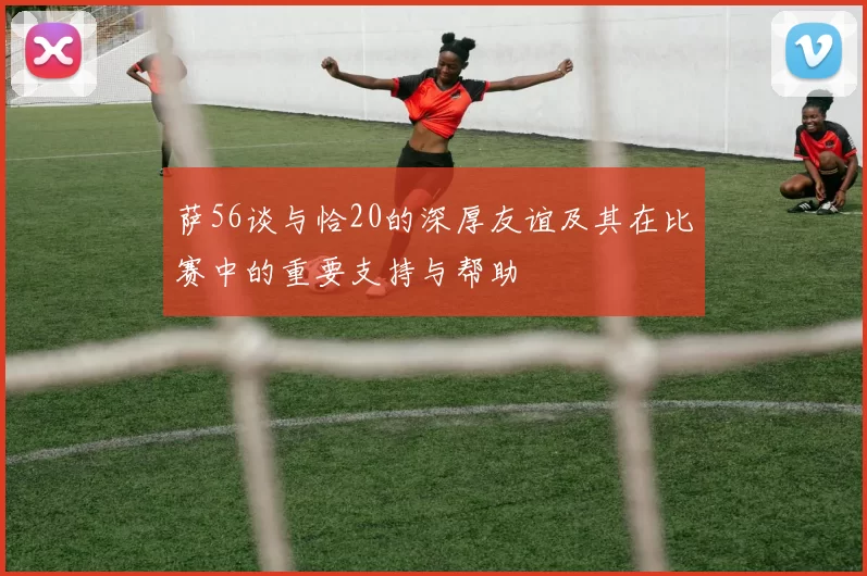萨56谈与恰20的深厚友谊及其在比赛中的重要支持与帮助