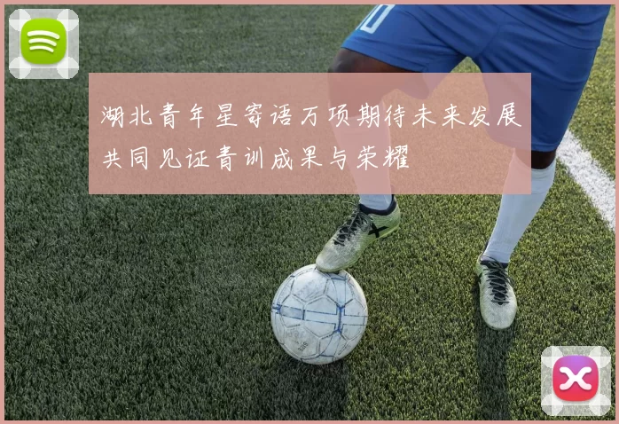 湖北青年星寄语万项期待未来发展共同见证青训成果与荣耀