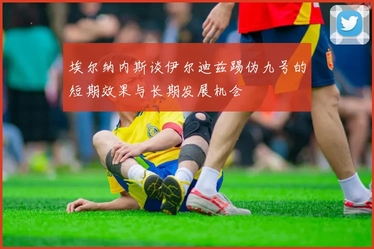 埃尔纳内斯谈伊尔迪兹踢伪九号的短期效果与长期发展机会
