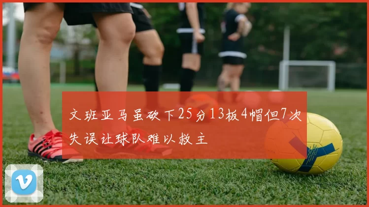 文班亚马虽砍下25分13板4帽但7次失误让球队难以救主