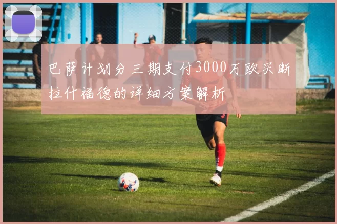 巴萨计划分三期支付3000万欧买断拉什福德的详细方案解析