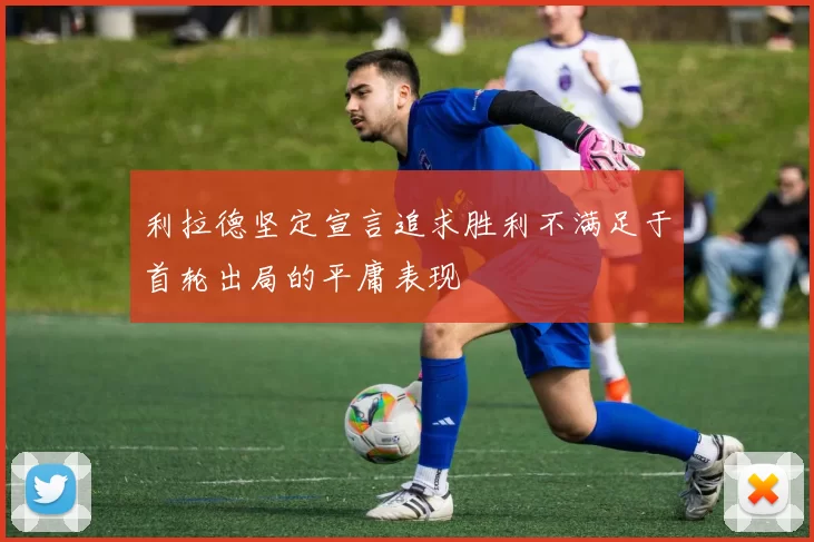 利拉德坚定宣言追求胜利不满足于首轮出局的平庸表现