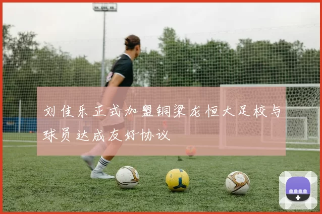 刘佳乐正式加盟铜梁龙恒大足校与球员达成友好协议