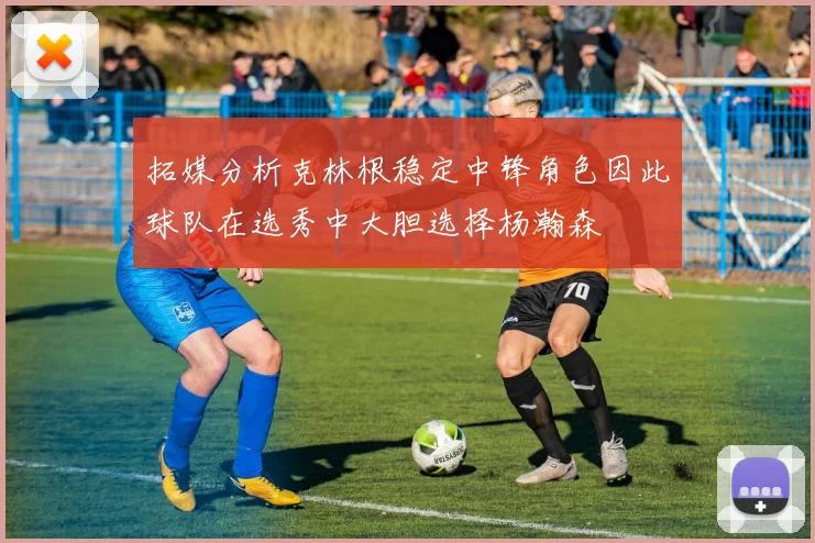 拓媒分析克林根稳定中锋角色因此球队在选秀中大胆选择杨瀚森